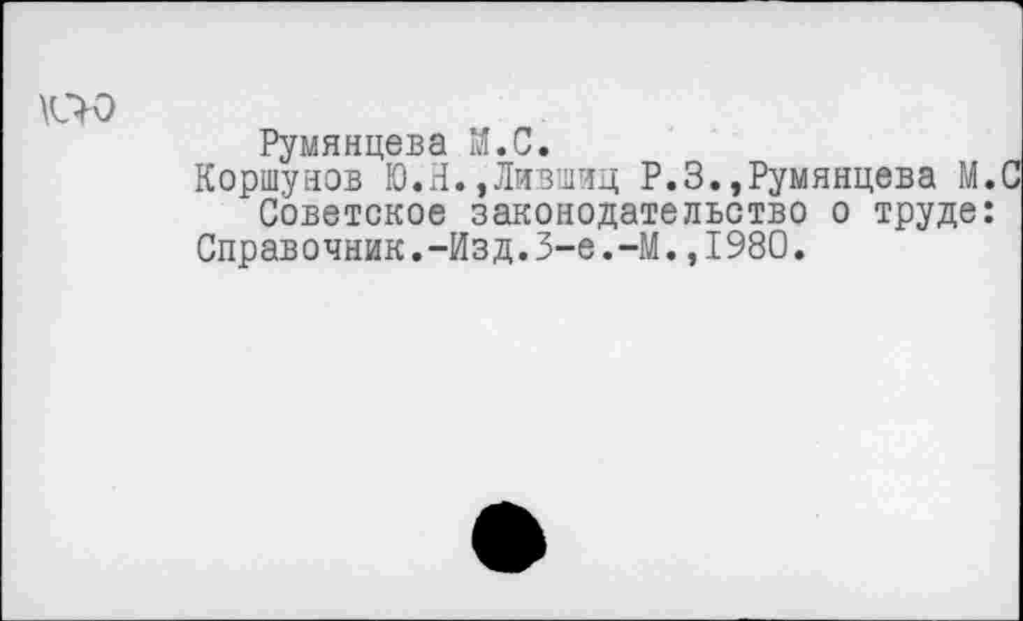 ﻿Румянцева М.С.
Коршунов Ю.Н.,Лившиц Р.З.,Румянцева М.С Советское законодательство о труде:
Справочник.-Изд.3-е.-М.,1980.